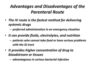 Advantages and Disadvantages of the
Parenteral Route
• The IV route is the fastest method for delivering
systemic drugs
– preferred administration in an emergency situation
• It can provide fluids, electrolytes, and nutrition
– patients who cannot take food or have serious problems
with the GI tract
• It provides higher concentration of drug to
bloodstream or tissues
– advantageous in serious bacterial infection
 