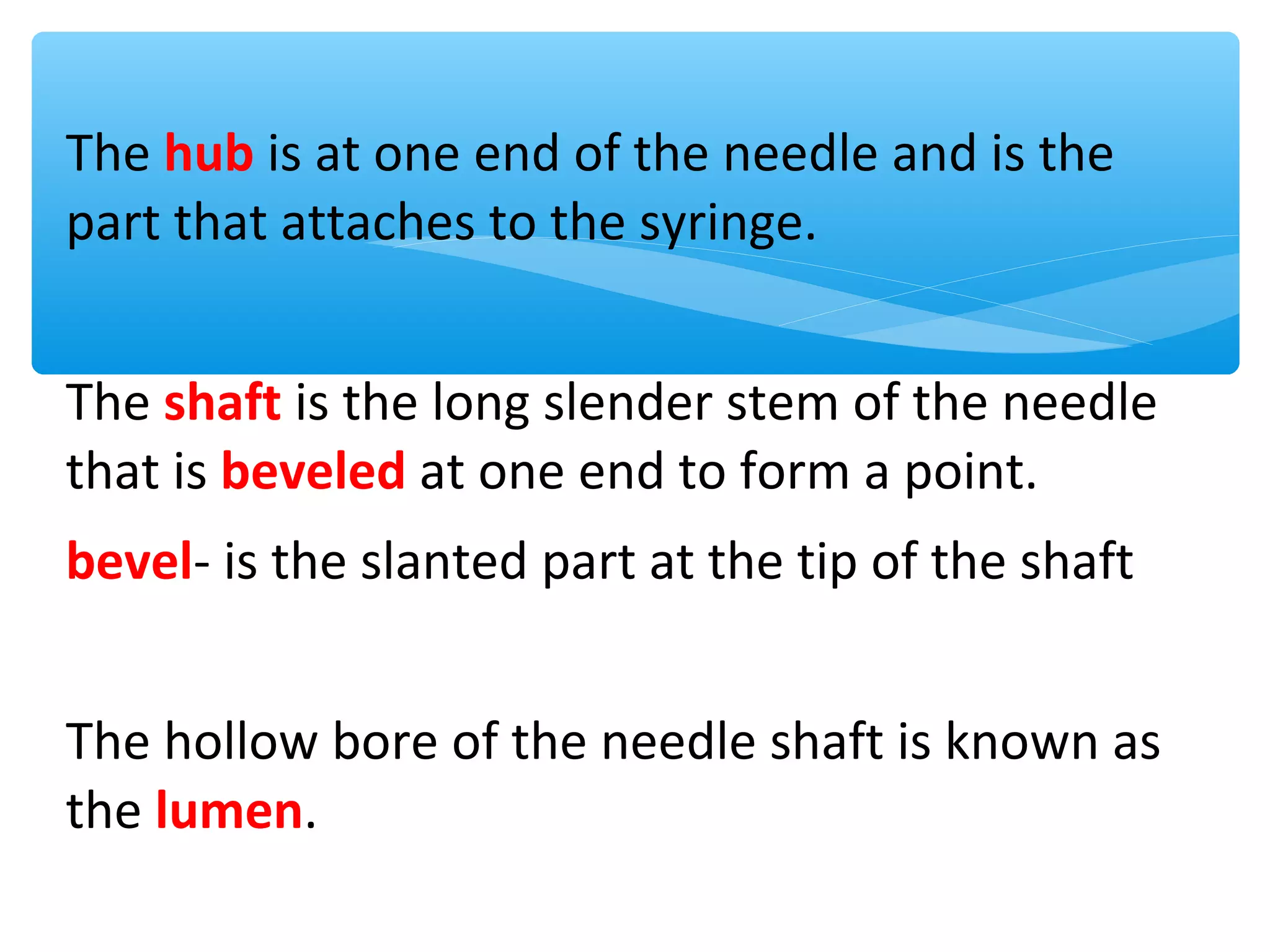 The hub is at one end of the needle and is the
part that attaches to the syringe.
The shaft is the long slender stem of the needle
that is beveled at one end to form a point.
bevel- is the slanted part at the tip of the shaft
The hollow bore of the needle shaft is known as
the lumen.

 