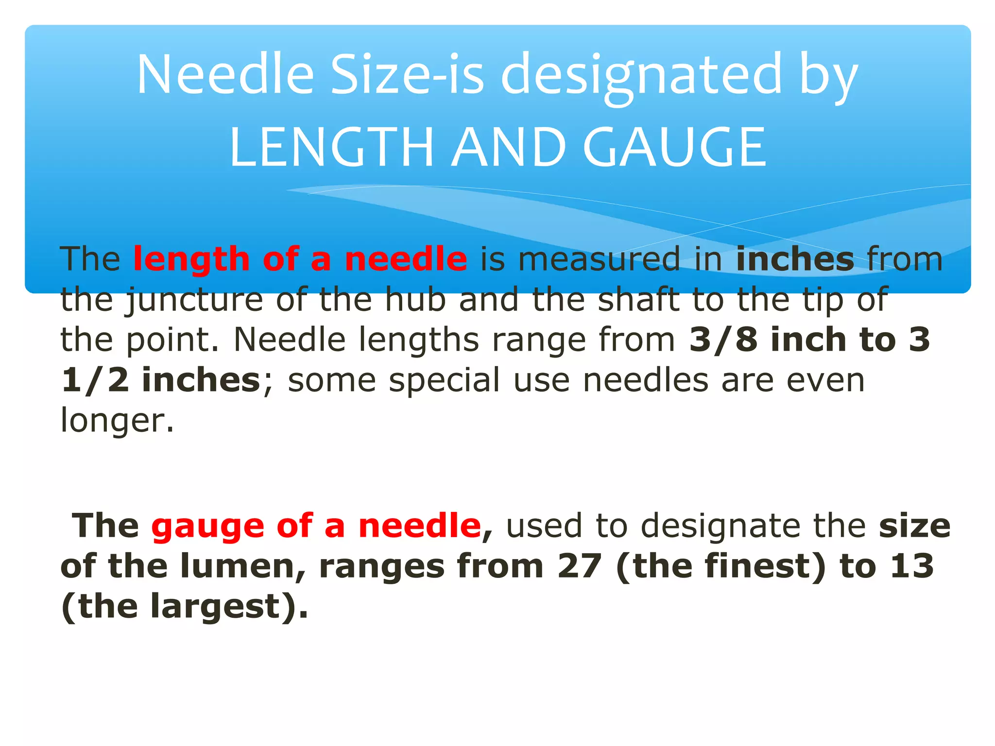 Needle Size-is designated by
LENGTH AND GAUGE
The length of a needle is measured in inches from
the juncture of the hub and the shaft to the tip of
the point. Needle lengths range from 3/8 inch to 3
1/2 inches; some special use needles are even
longer.
The gauge of a needle, used to designate the size
of the lumen, ranges from 27 (the finest) to 13
(the largest).

 