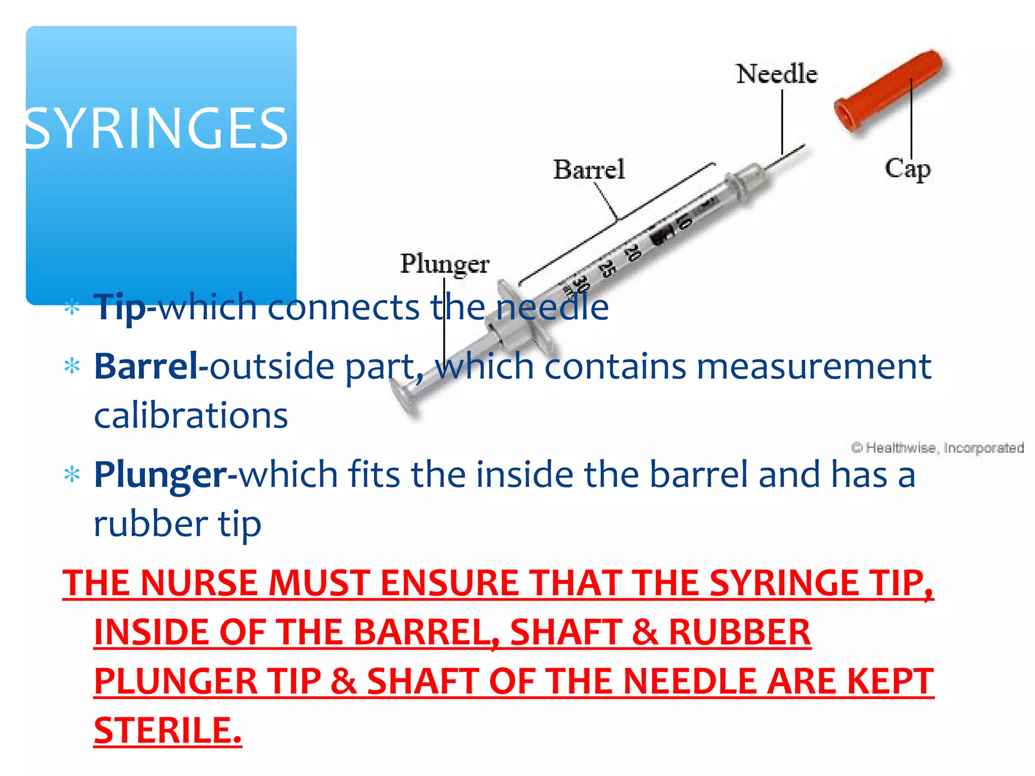 SYRINGES
∗ Tip-which connects the needle
∗ Barrel-outside part, which contains measurement
calibrations
∗ Plunger-which fits the inside the barrel and has a
rubber tip
THE NURSE MUST ENSURE THAT THE SYRINGE TIP,
INSIDE OF THE BARREL, SHAFT & RUBBER
PLUNGER TIP & SHAFT OF THE NEEDLE ARE KEPT
STERILE.

 