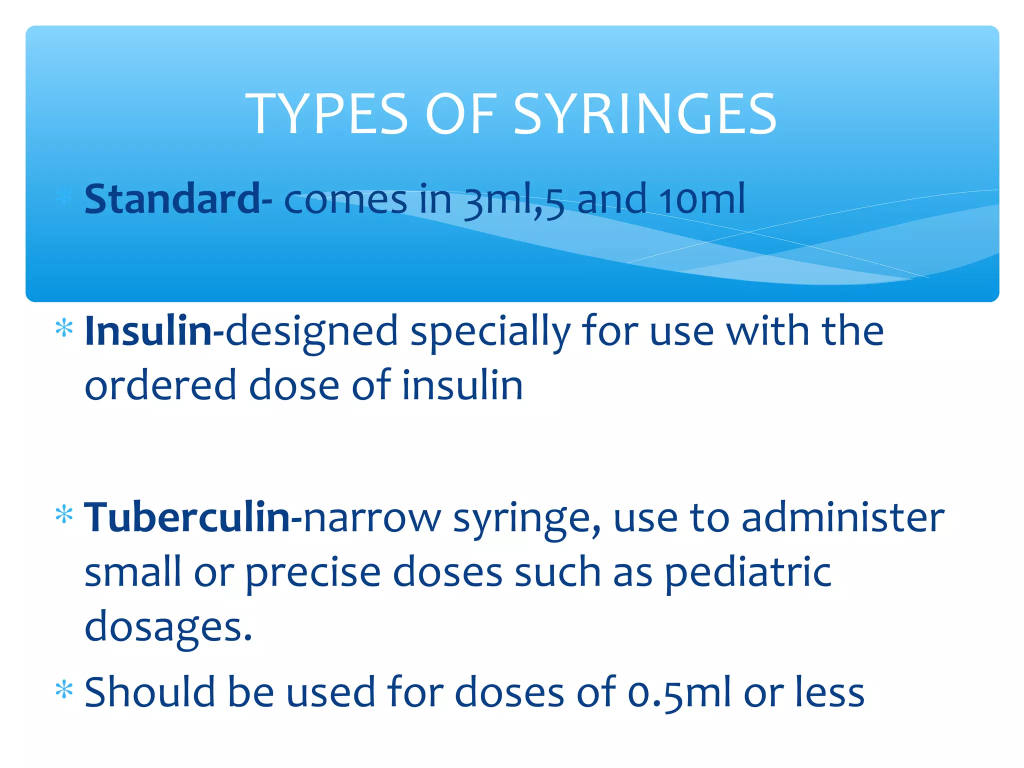 TYPES OF SYRINGES
∗ Standard- comes in 3ml,5 and 10ml
∗ Insulin-designed specially for use with the
ordered dose of insulin
∗ Tuberculin-narrow syringe, use to administer
small or precise doses such as pediatric
dosages.
∗ Should be used for doses of 0.5ml or less

 