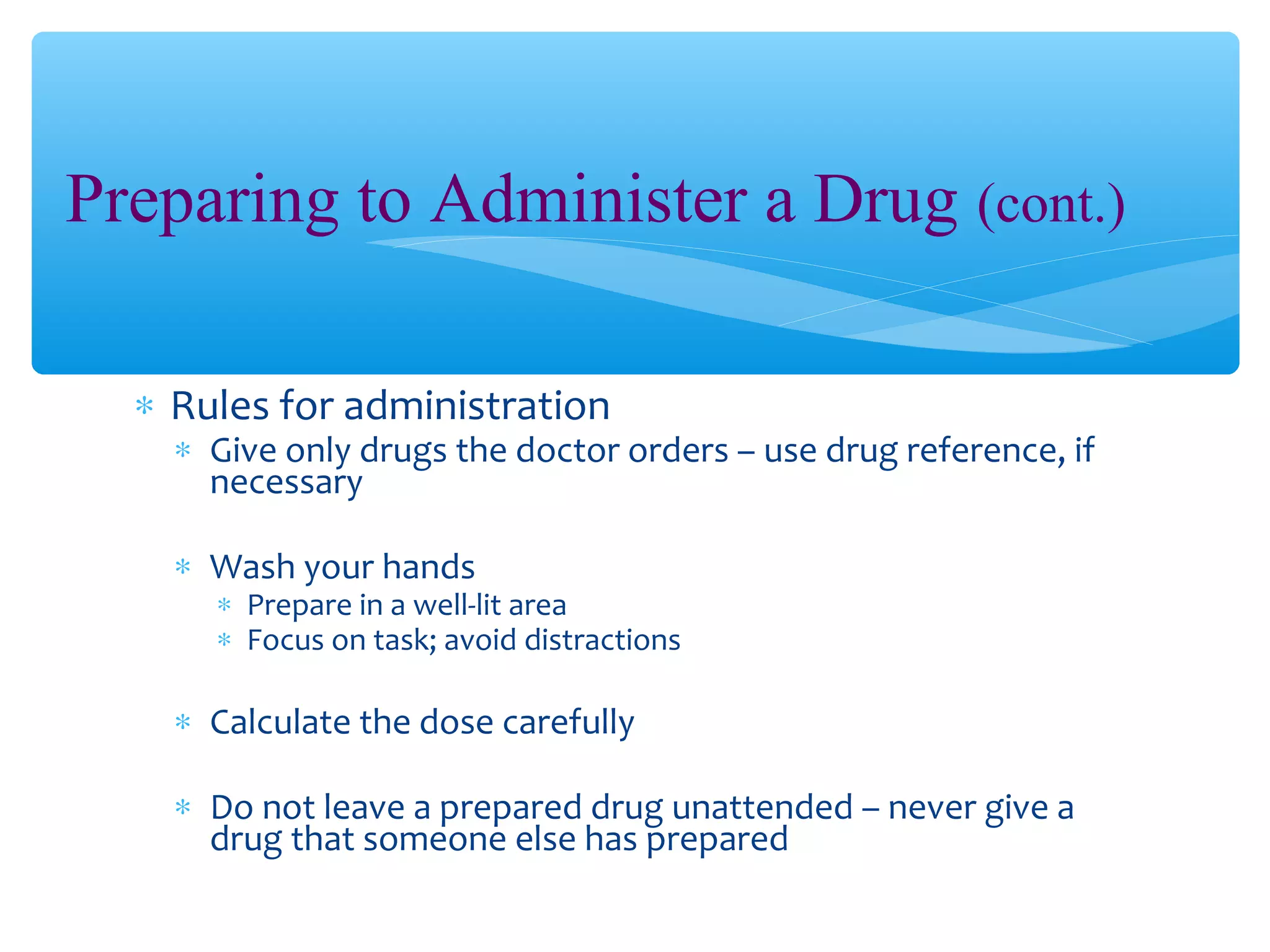 Preparing to Administer a Drug (cont.)
∗ Rules for administration

∗ Give only drugs the doctor orders – use drug reference, if
necessary
∗ Wash your hands

∗ Prepare in a well-lit area
∗ Focus on task; avoid distractions

∗ Calculate the dose carefully
∗ Do not leave a prepared drug unattended – never give a
drug that someone else has prepared

 