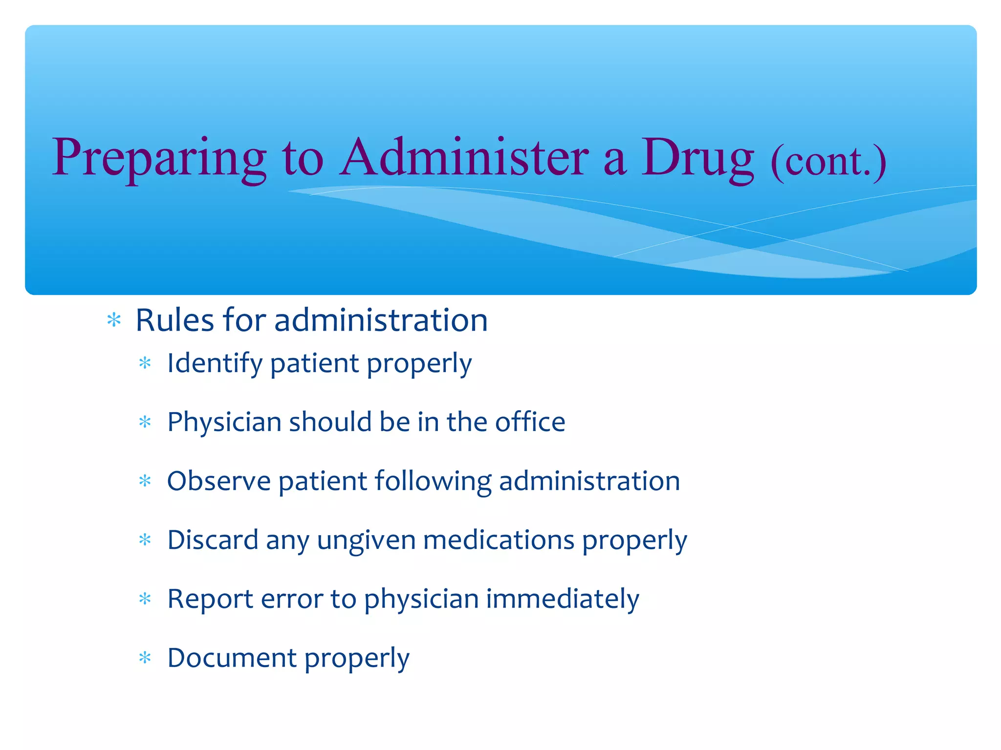 Preparing to Administer a Drug (cont.)
∗ Rules for administration
∗ Identify patient properly
∗ Physician should be in the office
∗ Observe patient following administration
∗ Discard any ungiven medications properly
∗ Report error to physician immediately
∗ Document properly

 