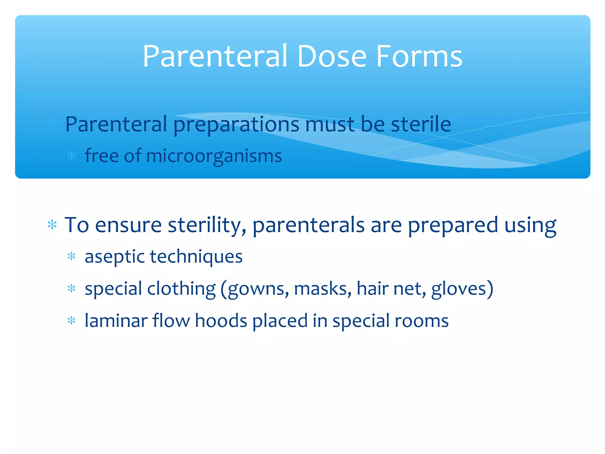 Parenteral Dose Forms
∗ Parenteral preparations must be sterile
∗ free of microorganisms

∗ To ensure sterility, parenterals are prepared using
∗ aseptic techniques
∗ special clothing (gowns, masks, hair net, gloves)
∗ laminar flow hoods placed in special rooms

 