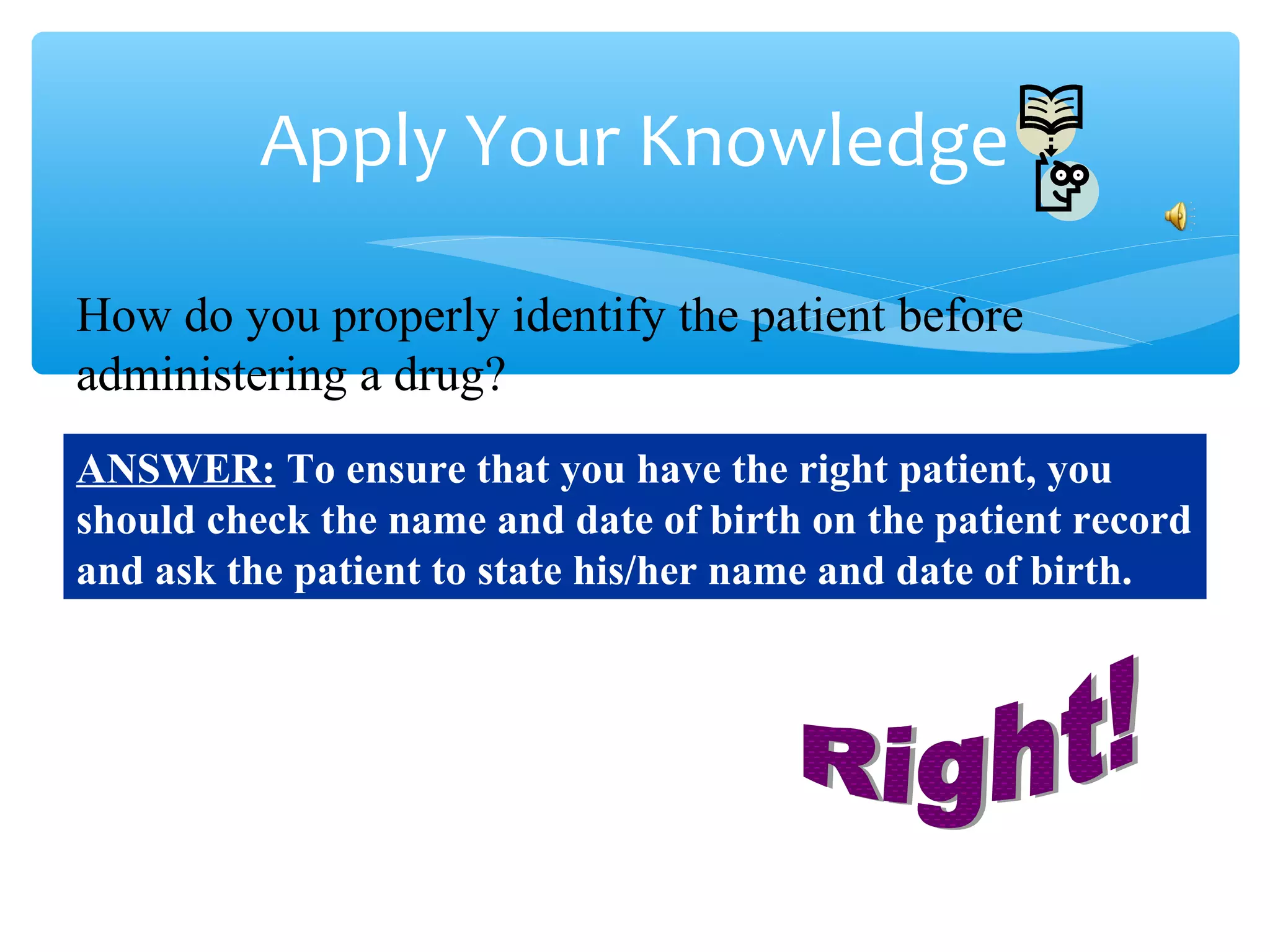 Apply Your Knowledge
How do you properly identify the patient before
administering a drug?
ANSWER: To ensure that you have the right patient, you
should check the name and date of birth on the patient record
and ask the patient to state his/her name and date of birth.

 