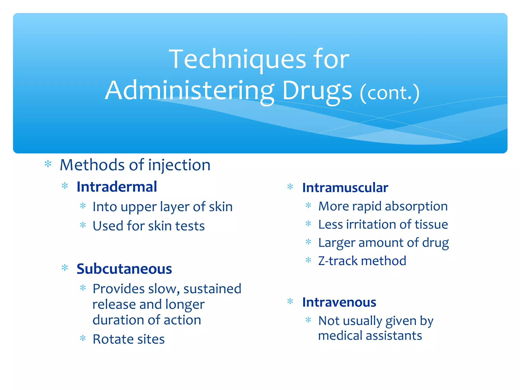 Techniques for
Administering Drugs (cont.)
∗ Methods of injection
∗ Intradermal
∗ Into upper layer of skin
∗ Used for skin tests

∗ Subcutaneous
∗ Provides slow, sustained
release and longer
duration of action
∗ Rotate sites

∗ Intramuscular
∗
∗
∗
∗

More rapid absorption
Less irritation of tissue
Larger amount of drug
Z-track method

∗ Intravenous
∗ Not usually given by
medical assistants

 