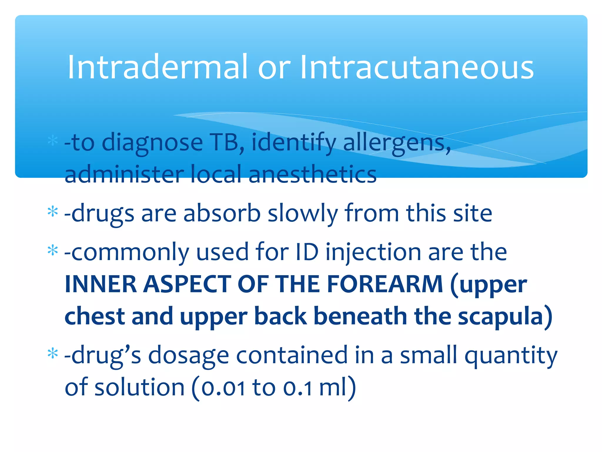 Intradermal or Intracutaneous
∗ -to diagnose TB, identify allergens,
administer local anesthetics
∗ -drugs are absorb slowly from this site
∗ -commonly used for ID injection are the
INNER ASPECT OF THE FOREARM (upper
chest and upper back beneath the scapula)
∗ -drug’s dosage contained in a small quantity
of solution (0.01 to 0.1 ml)

 