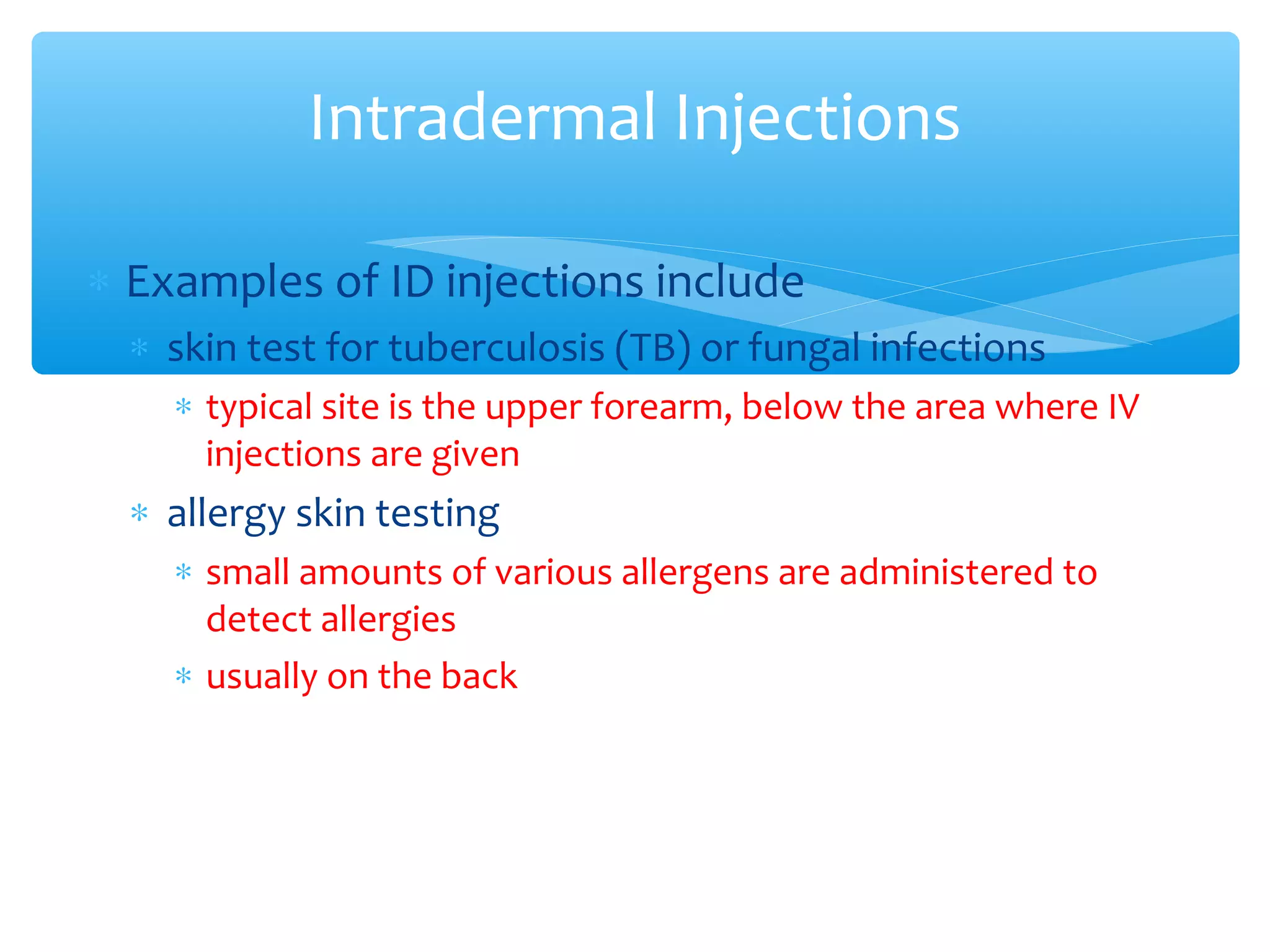 Intradermal Injections
∗ Examples of ID injections include
∗ skin test for tuberculosis (TB) or fungal infections
∗ typical site is the upper forearm, below the area where IV
injections are given

∗ allergy skin testing
∗ small amounts of various allergens are administered to
detect allergies
∗ usually on the back

 
