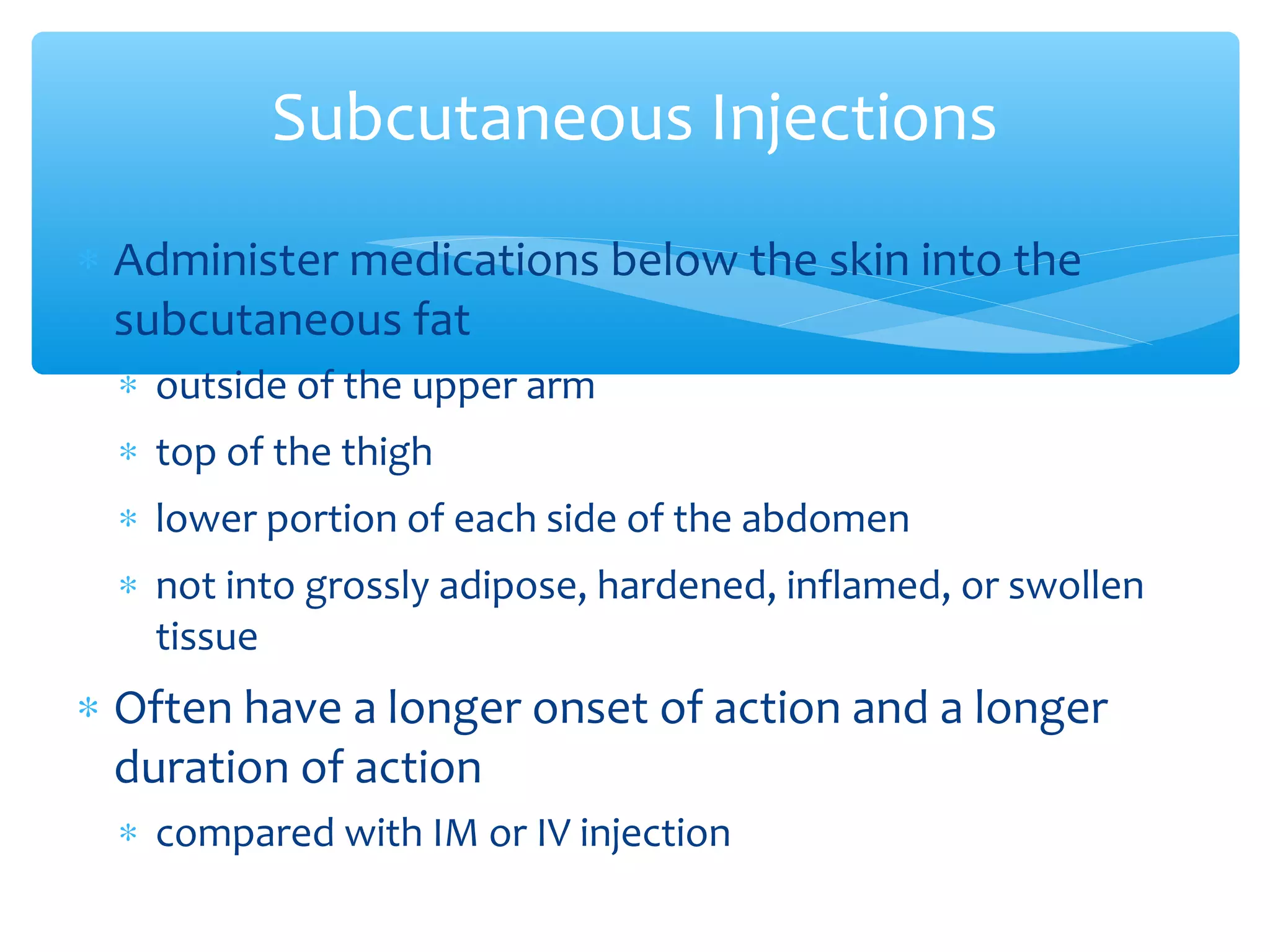 Subcutaneous Injections
∗ Administer medications below the skin into the
subcutaneous fat
∗ outside of the upper arm
∗ top of the thigh
∗ lower portion of each side of the abdomen
∗ not into grossly adipose, hardened, inflamed, or swollen
tissue

∗ Often have a longer onset of action and a longer
duration of action
∗ compared with IM or IV injection

 