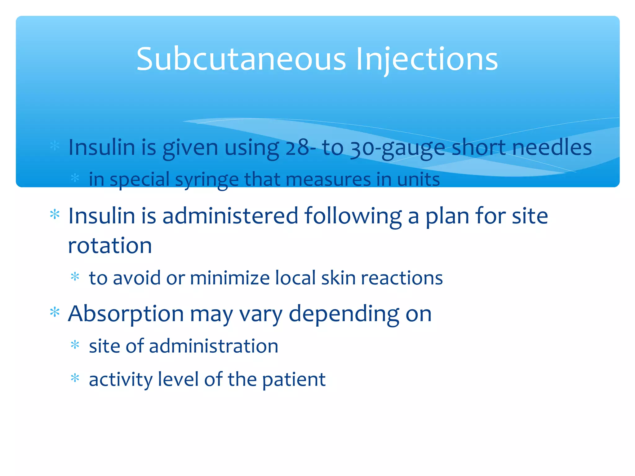 Subcutaneous Injections
∗ Insulin is given using 28- to 30-gauge short needles
∗ in special syringe that measures in units

∗ Insulin is administered following a plan for site
rotation
∗ to avoid or minimize local skin reactions

∗ Absorption may vary depending on
∗ site of administration
∗ activity level of the patient

 