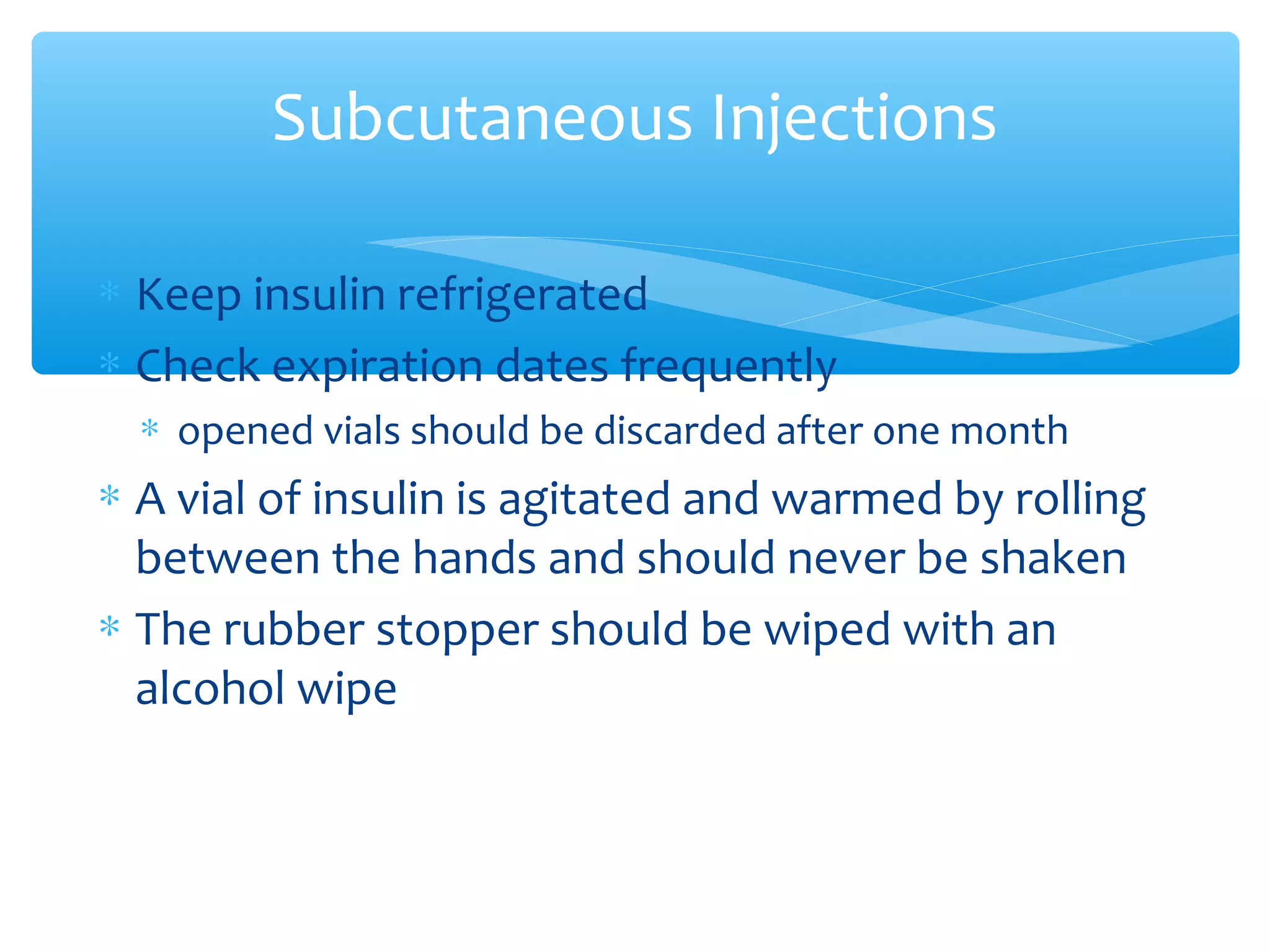 Subcutaneous Injections
∗ Keep insulin refrigerated
∗ Check expiration dates frequently
∗ opened vials should be discarded after one month

∗ A vial of insulin is agitated and warmed by rolling
between the hands and should never be shaken
∗ The rubber stopper should be wiped with an
alcohol wipe

 