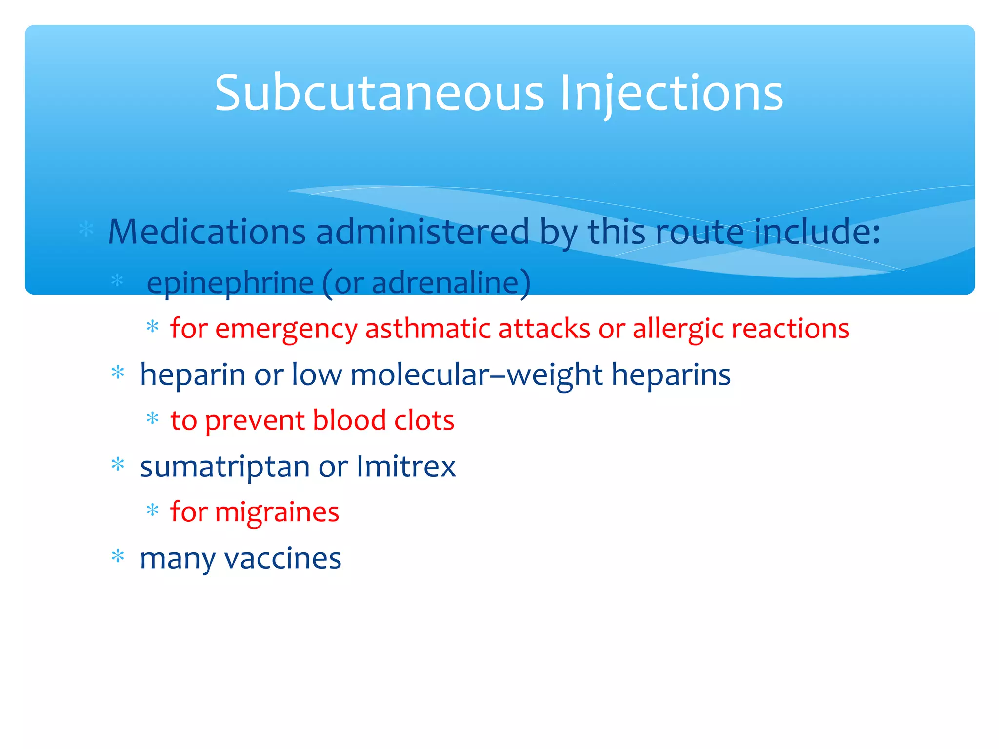 Subcutaneous Injections
∗ Medications administered by this route include:
∗ epinephrine (or adrenaline)
∗ for emergency asthmatic attacks or allergic reactions

∗ heparin or low molecular–weight heparins
∗ to prevent blood clots

∗ sumatriptan or Imitrex
∗ for migraines

∗ many vaccines

 