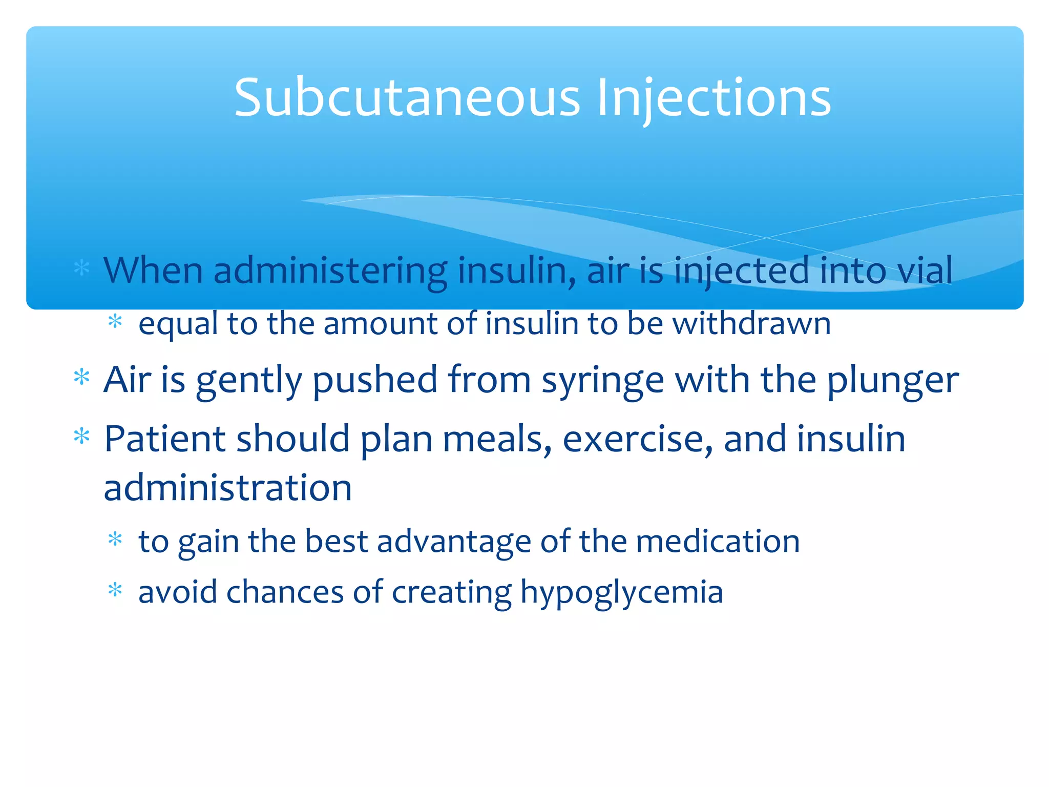 Subcutaneous Injections
∗ When administering insulin, air is injected into vial
∗ equal to the amount of insulin to be withdrawn

∗ Air is gently pushed from syringe with the plunger
∗ Patient should plan meals, exercise, and insulin
administration
∗ to gain the best advantage of the medication
∗ avoid chances of creating hypoglycemia

 