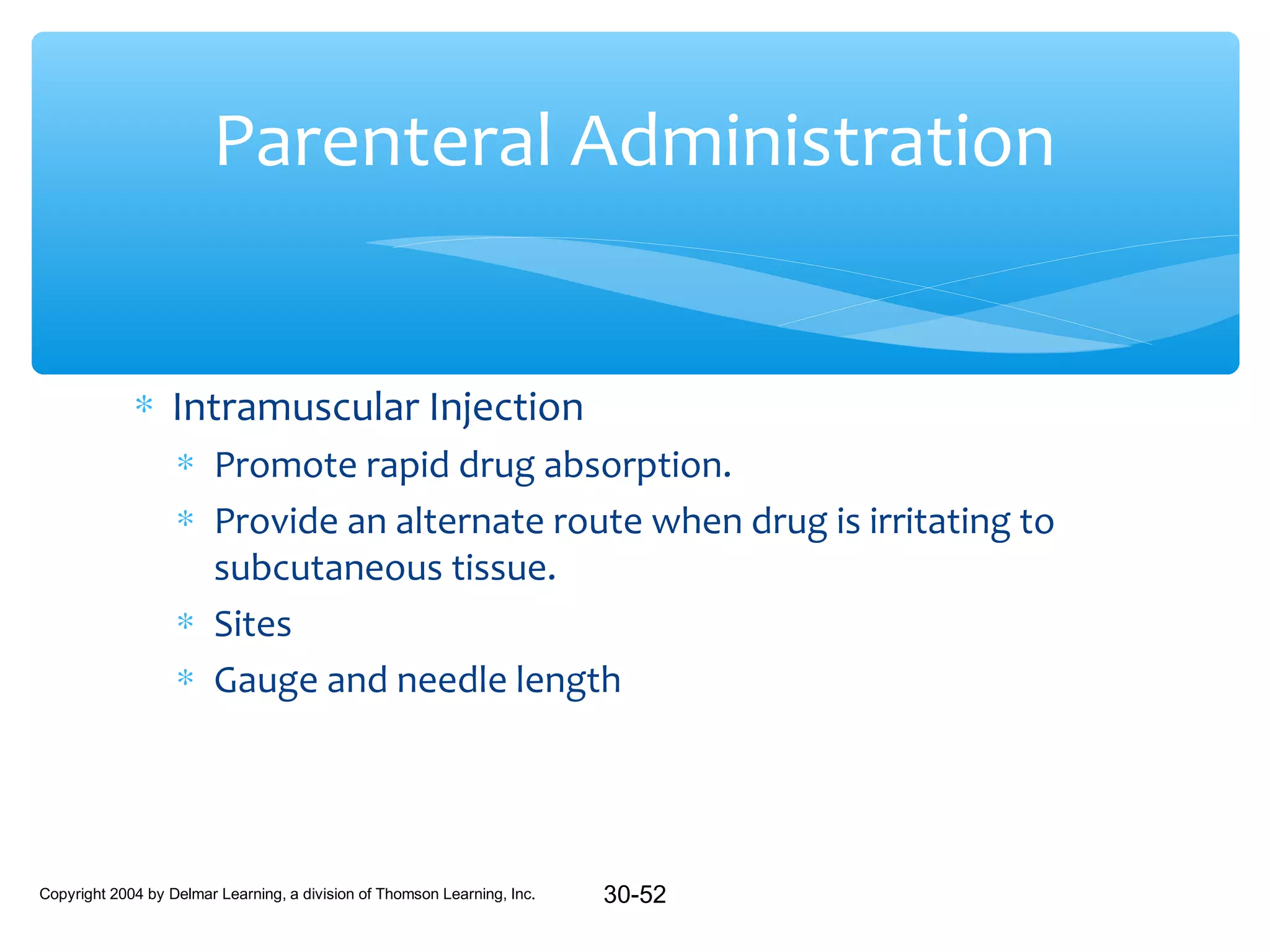 Parenteral Administration
∗ Intramuscular Injection
∗ Promote rapid drug absorption.
∗ Provide an alternate route when drug is irritating to
subcutaneous tissue.
∗ Sites
∗ Gauge and needle length

Copyright 2004 by Delmar Learning, a division of Thomson Learning, Inc.

30-52

 