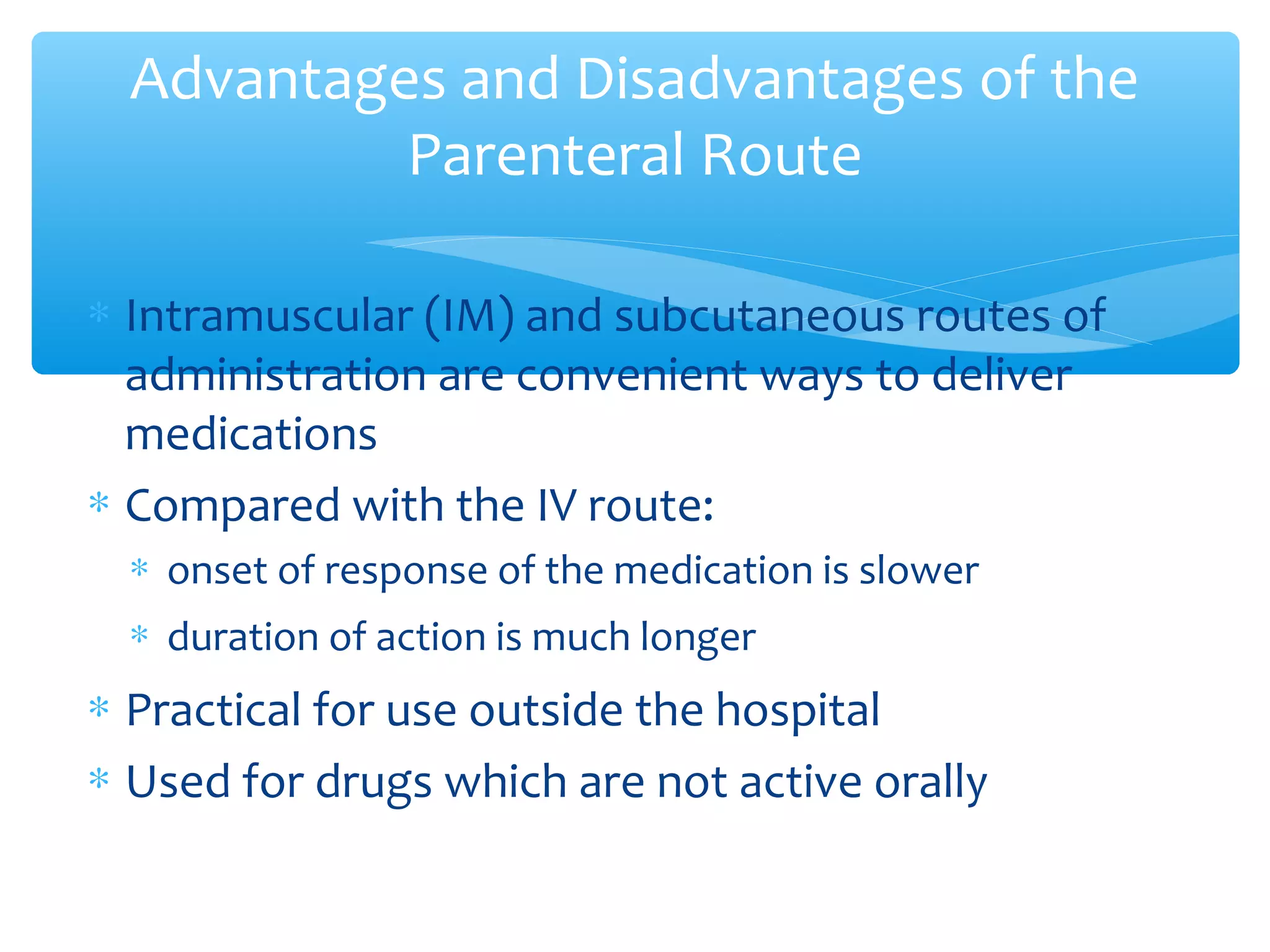 Advantages and Disadvantages of the
Parenteral Route
∗ Intramuscular (IM) and subcutaneous routes of
administration are convenient ways to deliver
medications
∗ Compared with the IV route:
∗ onset of response of the medication is slower
∗ duration of action is much longer

∗ Practical for use outside the hospital
∗ Used for drugs which are not active orally

 