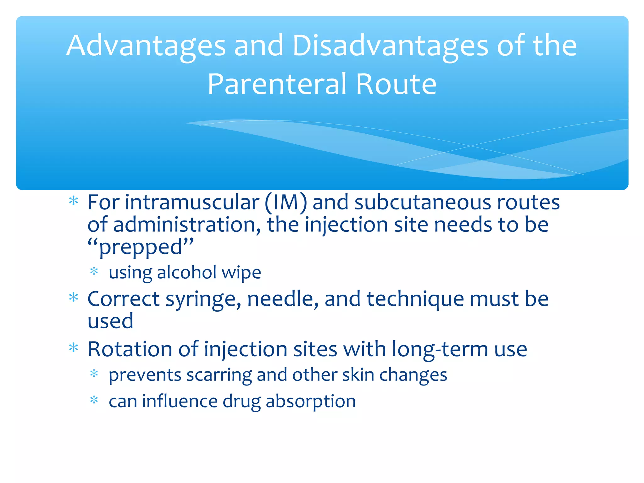 Advantages and Disadvantages of the
Parenteral Route

∗ For intramuscular (IM) and subcutaneous routes
of administration, the injection site needs to be
“prepped”
∗ using alcohol wipe

∗ Correct syringe, needle, and technique must be
used
∗ Rotation of injection sites with long-term use
∗ prevents scarring and other skin changes
∗ can influence drug absorption

 