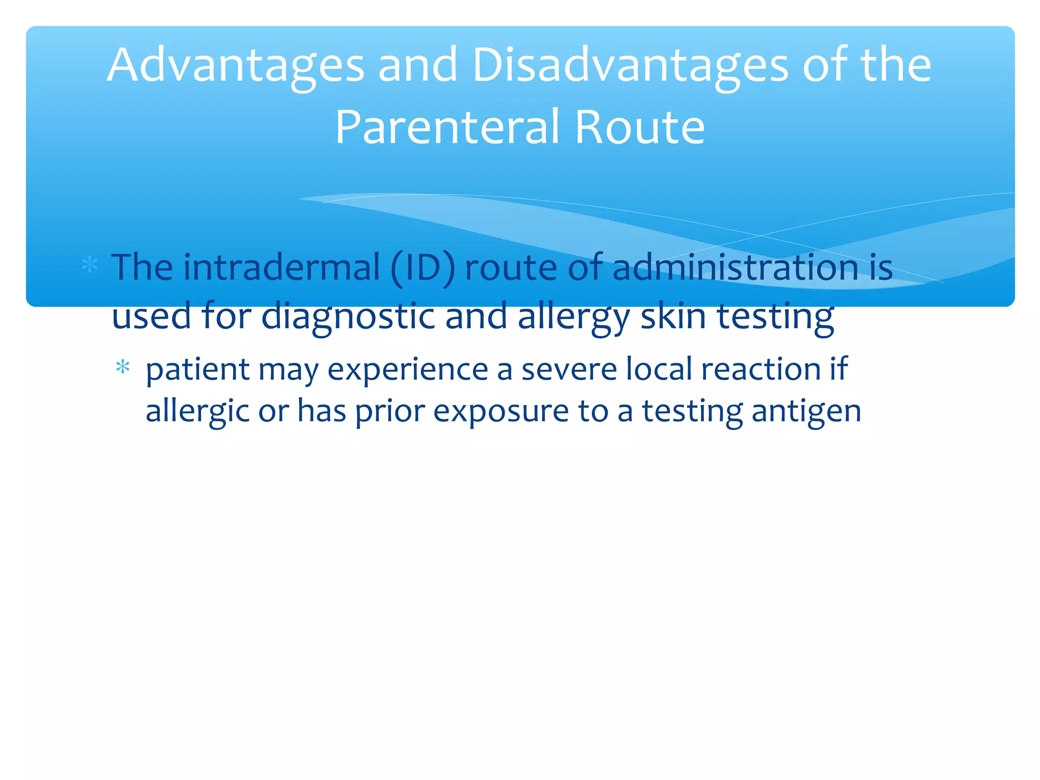 Advantages and Disadvantages of the
Parenteral Route
∗ The intradermal (ID) route of administration is
used for diagnostic and allergy skin testing
∗ patient may experience a severe local reaction if
allergic or has prior exposure to a testing antigen

 