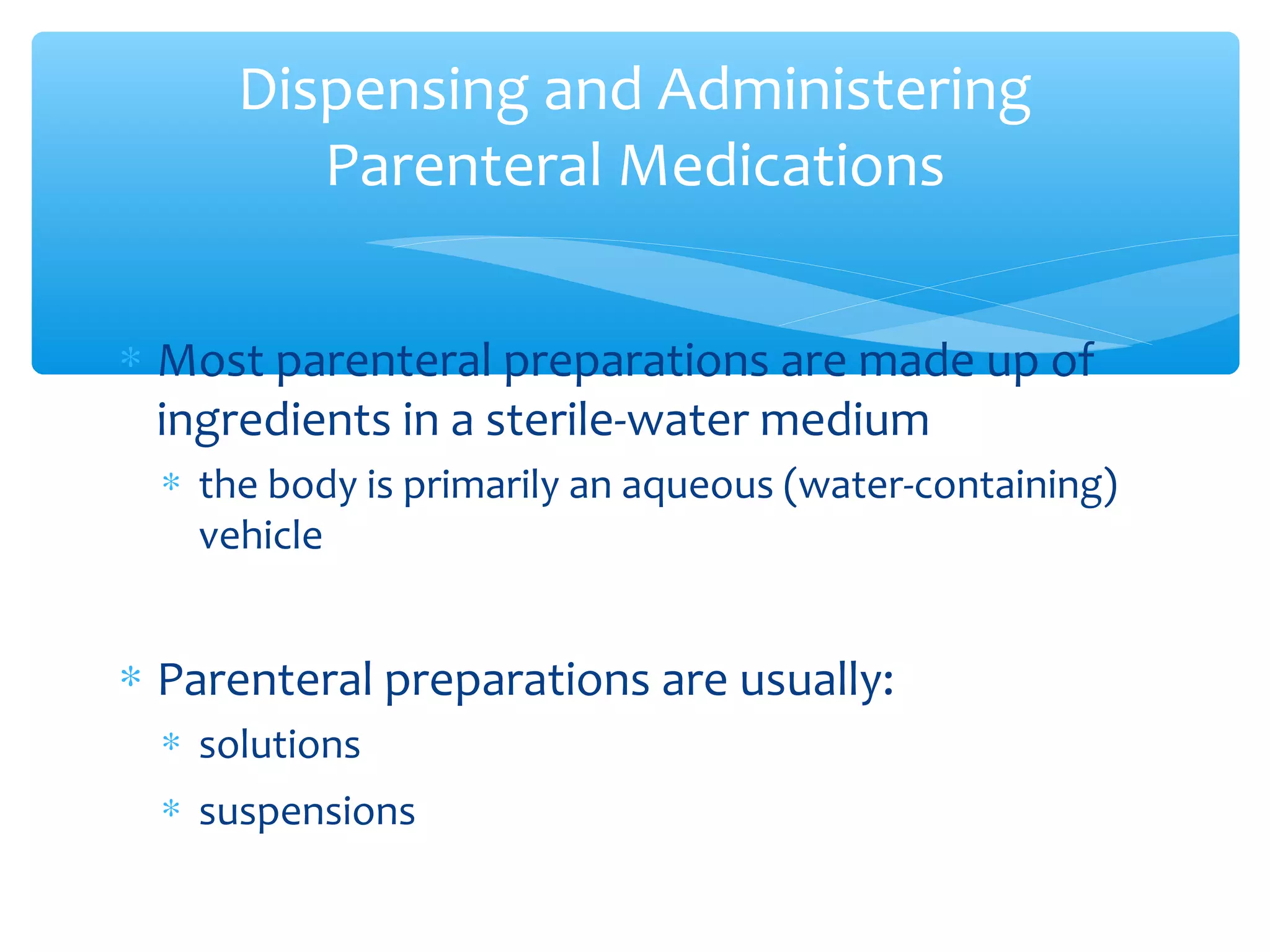 Dispensing and Administering
Parenteral Medications
∗ Most parenteral preparations are made up of
ingredients in a sterile-water medium
∗ the body is primarily an aqueous (water-containing)
vehicle

∗ Parenteral preparations are usually:
∗ solutions
∗ suspensions

 