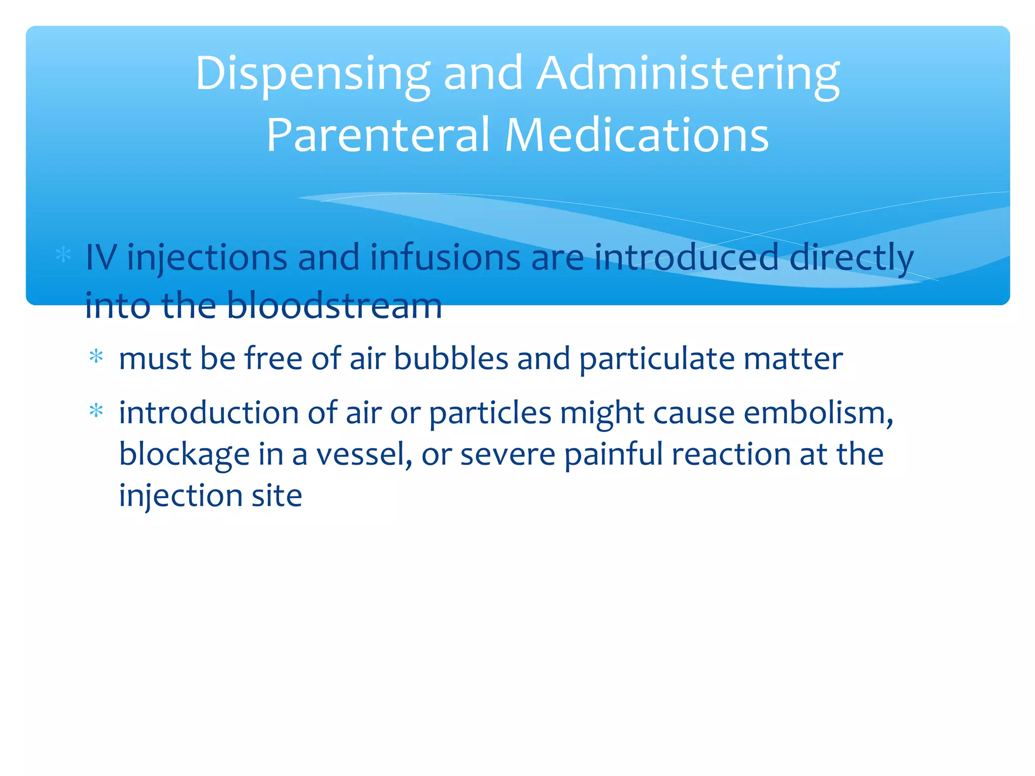 Dispensing and Administering
Parenteral Medications
∗ IV injections and infusions are introduced directly
into the bloodstream
∗ must be free of air bubbles and particulate matter
∗ introduction of air or particles might cause embolism,
blockage in a vessel, or severe painful reaction at the
injection site

 