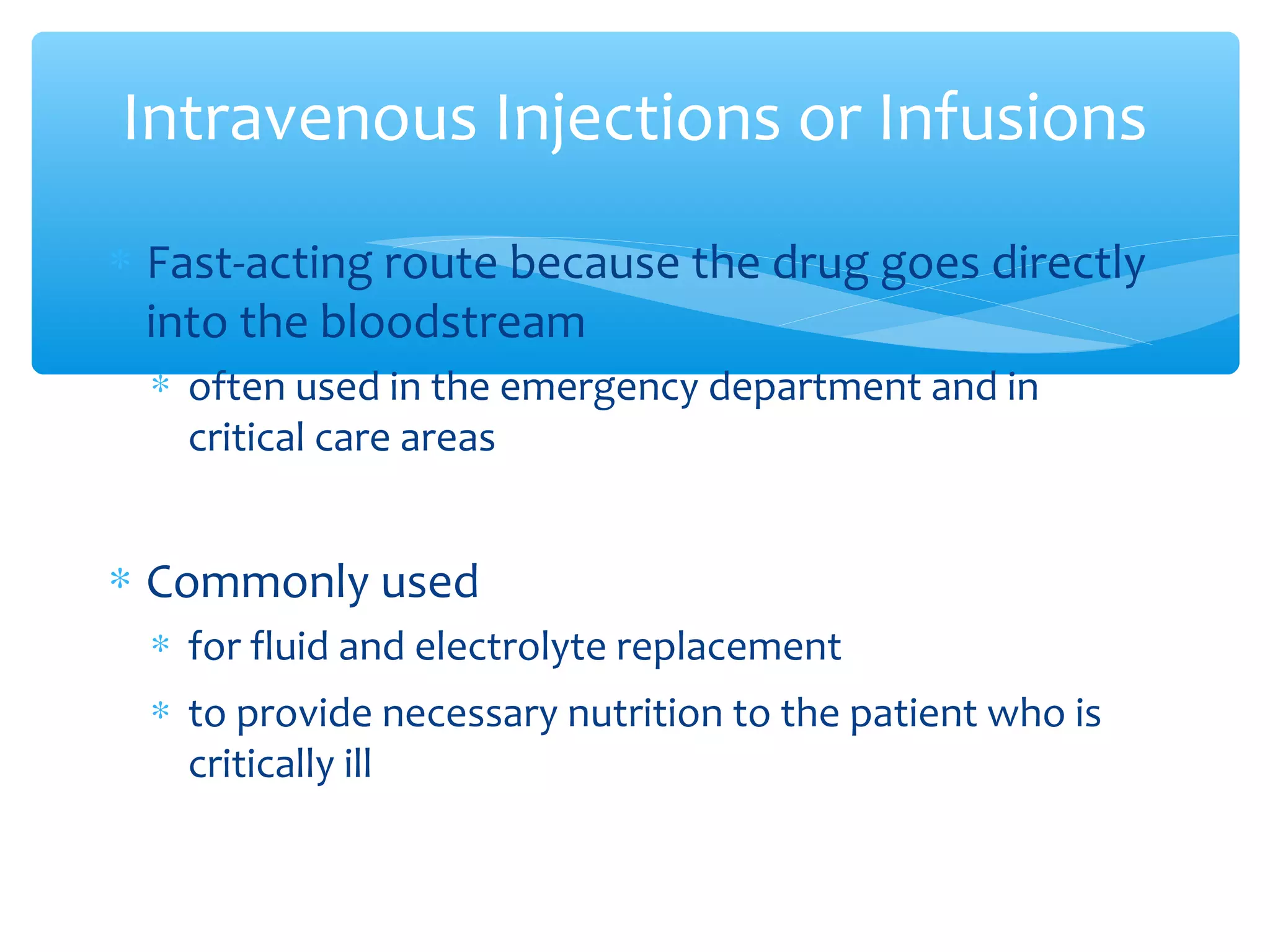 Intravenous Injections or Infusions
∗ Fast-acting route because the drug goes directly
into the bloodstream
∗ often used in the emergency department and in
critical care areas

∗ Commonly used
∗ for fluid and electrolyte replacement
∗ to provide necessary nutrition to the patient who is
critically ill

 