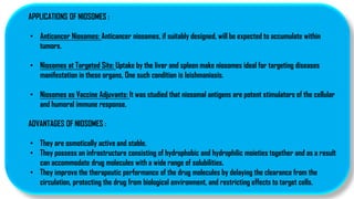 APPLICATIONS OF NIOSOMES :
• Anticancer Niosomes: Anticancer niosomes, if suitably designed, will be expected to accumulate within
tumors.
• Niosomes at Targeted Site: Uptake by the liver and spleen make niosomes ideal for targeting diseases
manifestation in these organs, One such condition is leishmaniasis.
• Niosomes as Vaccine Adjuvants: It was studied that niosomal antigens are potent stimulators of the cellular
and humoral immune response.
ADVANTAGES OF NIOSOMES :
• They are osmotically active and stable.
• They possess an infrastructure consisting of hydrophobic and hydrophilic moieties together and as a result
can accommodate drug molecules with a wide range of solubilities.
• They improve the therapeutic performance of the drug molecules by delaying the clearance from the
circulation, protecting the drug from biological environment, and restricting effects to target cells.
 