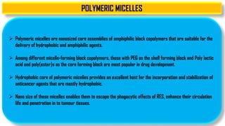 POLYMERIC MICELLES
 Polymeric micelles are nanosized core assemblies of amphiphilic block copolymers that are suitable for the
delivery of hydrophobic and amphiphilic agents.
 Among different micelle-forming block copolymers, those with PEG as the shell forming block and Poly lactic
acid and poly(ester)s as the core forming block are most popular in drug development.
 Hydrophobic core of polymeric micelles provides an excellent host for the incorporation and stabilization of
anticancer agents that are mostly hydrophobic.
 Nano size of these micelles enables them to escape the phagocytic effects of RES, enhance their circulation
life and penetration in to tumour tissues.
 