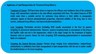  Application of Lipid Nanoparticles for Parenteral Drug Delivery:
• Treatment of Cancer: SLN have been shown to improve the efficacy and residence time of the cytotoxic
drugs, with concomitant reduction in the side-effects associated with them. The salient features of SLN
which make them a suitable carrier for antitumor drug delivery is their ability to encapsulate
antitumor agents of diverse physiochemical properties, improved stability of the drug, less in vitro
toxicity, enhanced drug efficacy, and improved pharmacokinetics.
• Liver Targeting: Particulate carriers (including SLN) usually accumulate in the liver by passive
targeting on parenteral administration. However, passive targeting leads to entrapment of the drug in
the Kupffer cells and not in the hepatocytes, which is the major target for the treatment of hepatic
diseases such as cancers. Hence, for liver targeting, SLN containing galactosylated or mannosylated
lipids are employed.
• Targeting the Central Nervous System: Various drugs ranging from antipsychotics, antiparkinson,
antieschemic to antibiotics have been encapsulated in lipid nanoparticles with the aim to either modify
the biodistribution or for brain targeting.
 