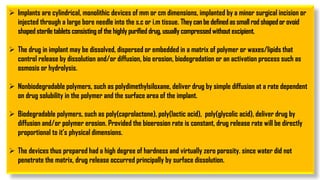 Implants are cylindrical, monolithic devices of mm or cm dimensions, implanted by a minor surgical incision or
injected through a large bore needle into the s.c or i.m tissue. Theycanbe definedassmallrodshapedor ovoid
shapedsteriletabletsconsistingof the highly purifieddrug, usually compressedwithoutexcipient.
 The drug in implant may be dissolved, dispersed or embedded in a matrix of polymer or waxes/lipids that
control release by dissolution and/or diffusion, bio erosion, biodegradation or an activation process such as
osmosis or hydrolysis.
 Nonbiodegradable polymers, such as polydimethylsiloxane, deliver drug by simple diffusion at a rate dependent
on drug solubility in the polymer and the surface area of the implant.
 Biodegradable polymers, such as poly(caprolactone), poly(lactic acid), poly(glycolic acid), deliver drug by
diffusion and/or polymer erosion. Provided the bioerosion rate is constant, drug release rate will be directly
proportional to it’s physical dimensions.
 The devices thus prepared had a high degree of hardness and virtually zero porosity. since water did not
penetrate the matrix, drug release occurred principally by surface dissolution.
 