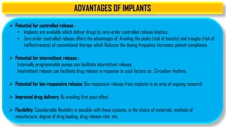 ADVANTAGES OF IMPLANTS
 Potential for controlled release :
• Implants are available which deliver drugs by zero-order controlled release kinetics.
• Zero order controlled release offers the advantages of: Avoiding the peaks (risk of toxicity) and troughs (risk of
ineffectiveness) of conventional therapy which Reduces the dosing frequency Increases patient compliance.
 Potential for intermittent release :
Externally programmable pumps can facilitate intermittent release.
Intermittent release can facilitate drug release in response to such factors as : Circadian rhythms.
 Potential for bio-responsive release: Bio-responsive release from implants is an area of ongoing research
 Improved drug delivery: By avoiding first pass effect.
 Flexibility: Considerable flexibility is possible with these systems, in the choice of materials, methods of
manufacture, degree of drug loading, drug release rate etc.
 