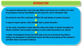 INTRODUCTION
The parenteral administration route is the most effective and common form of delivery for active
drug substances with poor bioavailability and the drugs with a narrow therapeutic index.
But parenteral route offers rapid onset of action with rapid declines of systemic drug level.
It requires frequent injection, which ultimately leads to patient discomfort.
For this reason, drug delivery system which can reduce total number of injection throughout the
effective treatment, improve patient compliance as well as pharmacoeconomic was required.
A number of technological advances have been made in the area of parenteral drug delivery,
leading to the development of sophisticated systems that allow drug targeting and the sustained or
controlled release of parenteral medicines.
 