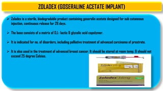 ZOLADEX (GOSERALINE ACETATE IMPLANT)
 Zoladex is a sterile, biodegradable product containing goseralin acetate designed for sub cutaneous
injection, continuous release for 28 days.
 The base consists of a matrix of D,L- lactic & glycolic acid copolymer.
 It is indicated for no. of disorders, including palliative treatment of advanced carcinoma of prostrate.
 It is also used in the treatment of advanced breast cancer. It should be stored at room temp. & should not
exceed 25 degree Celsius.
 