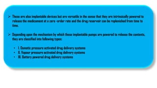  These are also implantable devices but are versatile in the sense that they are intrinsically powered to
release the medicament at a zero -order rate and the drug reservoir can be replenished from time to
time.
 Depending upon the mechanism by which these implantable pumps are powered to release the contents,
they are classified into following types:
• I. Osmotic pressure activated drug delivery systems
• II. Vapour pressure activated drug delivery systems
• III. Battery powered drug delivery systems
 