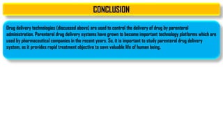 CONCLUSION
Drug delivery technologies (discussed above) are used to control the delivery of drug by parenteral
administration. Parenteral drug delivery systems have grown to become important technology platforms which are
used by pharmaceutical companies in the recent years. So, it is important to study parenteral drug delivery
system, as it provides rapid treatment objective to save valuable life of human being.
 