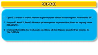 REFERENCE
1. Kapoor S: An overview on advanced parenteral drug delivery system in clinical disease management. Pharmainfo Net. 2007.
2. Panayiotis PC, Mahesh VC, Robert S: Advances in lipid nanodispersions for parenteral drug delivery and targetting. Science
2008;60:757-67.
3. Straubinger RM, Arnold RD, Zhou R: Antivascular and antitumor activities of liposome-associated drugs. Anticancer Res
2004;24:397-404.
 