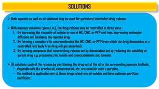 SOLUTIONS
 Both aqueous as well as oil solutions may be used for parenteral controlled drug release.
 With aqueous solutions (given i.m.), the drug release may be controlled in three ways :
1. By increasing the viscosity of vehicle by use of MC, CMC, or PVP and thus, decreasing molecular
diffusion and localizing the injected drug.
2. By forming a complex with macromolecules like MC, CMC, or PVP from which the drug dissociates at a
controlled rate (only free drug will get absorbed).
3. By forming complexes that control drug release not by dissociation but by reducing the solubility of
parent drug e.g. protamine zinc insulin and cyanocobalamin zinc tannate.
 Oil solutions control the release by partitioning the drug out of the oil in the surrounding aqueous biofluids.
• Vegetable oils like arachis oil, cottonseed oil, etc. are used for such a purpose.
• The method is applicable only to those drugs which are oil-soluble and have optimum partition
coefficient.
 