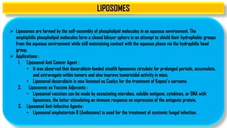 LIPOSOMES
 Liposomes are formed by the self-assembly of phospholipid molecules in an aqueous environment. The
amphiphilic phospholipid molecules form a closed bilayer sphere in an attempt to shield their hydrophobic groups
from the aqueous environment while still maintaining contact with the aqueous phase via the hydrophilic head
group.
 Applications :
1. Liposomal Anti Cancer Agent :
• It was observed that doxorubicin-loaded stealth liposomes circulate for prolonged periods, accumulate,
and extravagate within tumors and also improve tumoricidal activity in mice.
• Liposomal doxorubicin is now licensed as Caelyx for the treatment of Kaposi's sarcoma.
2. Liposomes as Vaccine Adjuvants :
• Liposomal vaccines can be made by associating microbes, soluble antigens, cytokines, or DNA with
liposomes, the latter stimulating an immune response on expression of the antigenic protein.
3. Liposomal Anti-Infective Agents:
• Liposomal amphotericin B (Ambisome) is used for the treatment of systemic fungal infection.
 