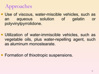 Approaches Use of viscous, water-miscible vehicles, such as an aqueous solution of gelatin or polyvinylpyrrolidone. Utilization of water-immiscible vehicles, such as vegetable oils, plus water-repelling agent, such as aluminum monostearate. Formation of thixotropic suspensions. 