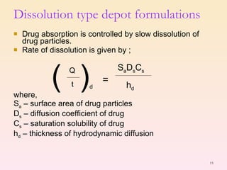 Dissolution type depot formulations Drug absorption is controlled by slow dissolution of drug particles. Rate of dissolution is given by ; where, S a  – surface area of drug particles D s  – diffusion coefficient of drug  C s  – saturation solubility of drug h d  – thickness of hydrodynamic diffusion (  Q t ) d = S a D s C s h d 