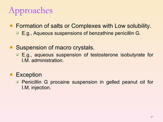 Formation of salts or Complexes with Low solubility. E.g., Aqueous suspensions of benzathine penicillin G. Suspension of macro crystals. E.g., aqueous suspension of testosterone isobutyrate for I.M. administration. Exception Penicillin G procaine suspension in gelled peanut oil for I.M. injection. Approaches 