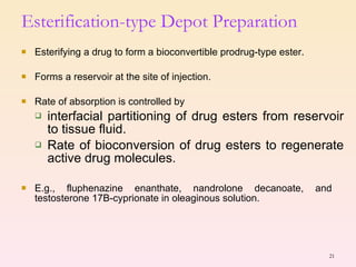 Esterifying a drug to form a bioconvertible prodrug-type ester. Forms a reservoir at the site of injection. Rate of absorption is controlled by  interfacial partitioning of drug esters from reservoir to tissue fluid. Rate of bioconversion of drug esters to regenerate active drug molecules. E.g., fluphenazine enanthate, nandrolone decanoate, and  testosterone 17B-cyprionate in oleaginous solution. Esterification-type Depot Preparation 