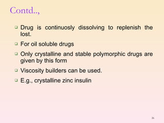 Contd.., Drug is continuosly dissolving to replenish the lost. For oil soluble drugs Only crystalline and stable polymorphic drugs are given by this form Viscosity builders can be used. E.g., crystalline zinc insulin  