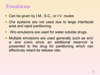 Can be given by I.M., S.C., or I.V. routes O/w systems are not used due to large interfacial area and rapid partitioning. W/o emulsions are used for water soluble drugs. Multiple emulsions are used generally such as w/o/w and o/w/o since an additional reservoir is presented to the drug for partitioning which can effectively retard its release rate. Emulsions 