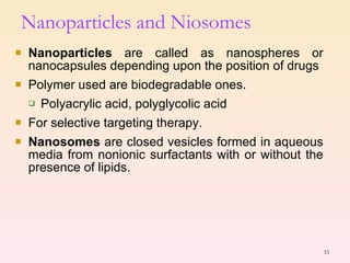 Nanoparticles  are called as nanospheres or nanocapsules depending upon the position of drugs Polymer used are biodegradable ones. Polyacrylic acid, polyglycolic acid For selective targeting therapy. Nanosomes  are closed vesicles formed in aqueous media from nonionic surfactants with or without the presence of lipids. Nanoparticles and Niosomes 