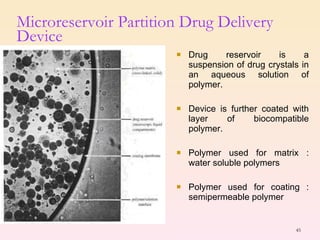 Microreservoir Partition Drug Delivery Device Drug reservoir is a suspension of drug crystals in an aqueous solution of polymer. Device is further coated with layer of biocompatible polymer. Polymer used for matrix : water soluble polymers Polymer used for coating : semipermeable polymer 
