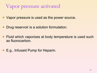 Vapor pressure activated  Vapor pressure is used as the power source. Drug reservoir is a solution formulation. Fluid which vaporizes at body temperature is used such as fluorocarbon. E.g., Infusaid Pump for Heparin. 