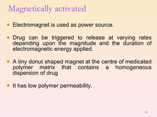 Electromagnet is used as power source. Drug can be triggered to release at varying rates depending upon the magnitude and the duration of electromagnetic energy applied. A tiny donut shaped magnet at the centre of medicated polymer matrix that contains a homogeneous dispersion of drug  It has low polymer permeability. Magnetically activated  
