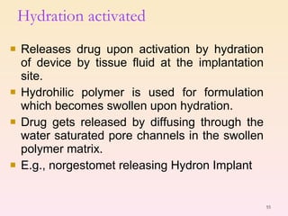 Releases drug upon activation by hydration of device by tissue fluid at the implantation site. Hydrohilic polymer is used for formulation which becomes swollen upon hydration. Drug gets released by diffusing through the water saturated pore channels in the swollen polymer matrix. E.g., norgestomet releasing Hydron Implant Hydration activated 