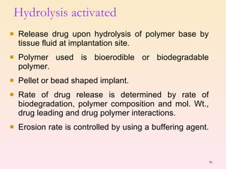 Release drug upon hydrolysis of polymer base by tissue fluid at implantation site. Polymer used is bioerodible or biodegradable polymer. Pellet or bead shaped implant. Rate of drug release is determined by rate of biodegradation, polymer composition and mol. Wt., drug leading and drug polymer interactions. Erosion rate is controlled by using a buffering agent.  Hydrolysis activated 