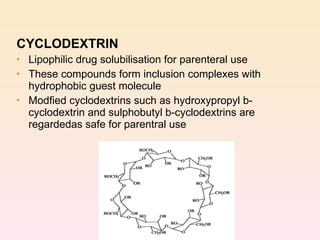 CYCLODEXTRIN Lipophilic drug solubilisation for parenteral use These compounds form inclusion complexes with hydrophobic guest molecule Modfied cyclodextrins such as hydroxypropyl b-cyclodextrin and sulphobutyl b-cyclodextrins are regardedas safe for parentral use 