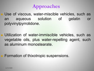 Approaches
 Use of viscous, water-miscible vehicles, such as
an aqueous solution of gelatin or
polyvinylpyrrolidone.
 Utilization of water-immiscible vehicles, such as
vegetable oils, plus water-repelling agent, such
as aluminum monostearate.
 Formation of thixotropic suspensions.
6/15/2020
 